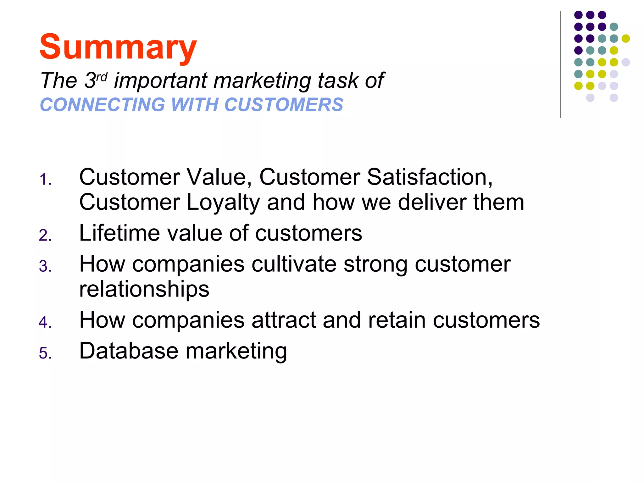 Summary
The 3rd important marketing task of
CONNECTING WITH CUSTOMERS


1.   Customer Value, Customer Satisfaction,
     Customer Loyalty and how we deliver them
2.   Lifetime value of customers
3.   How companies cultivate strong customer
     relationships
4.   How companies attract and retain customers
5.   Database marketing
 