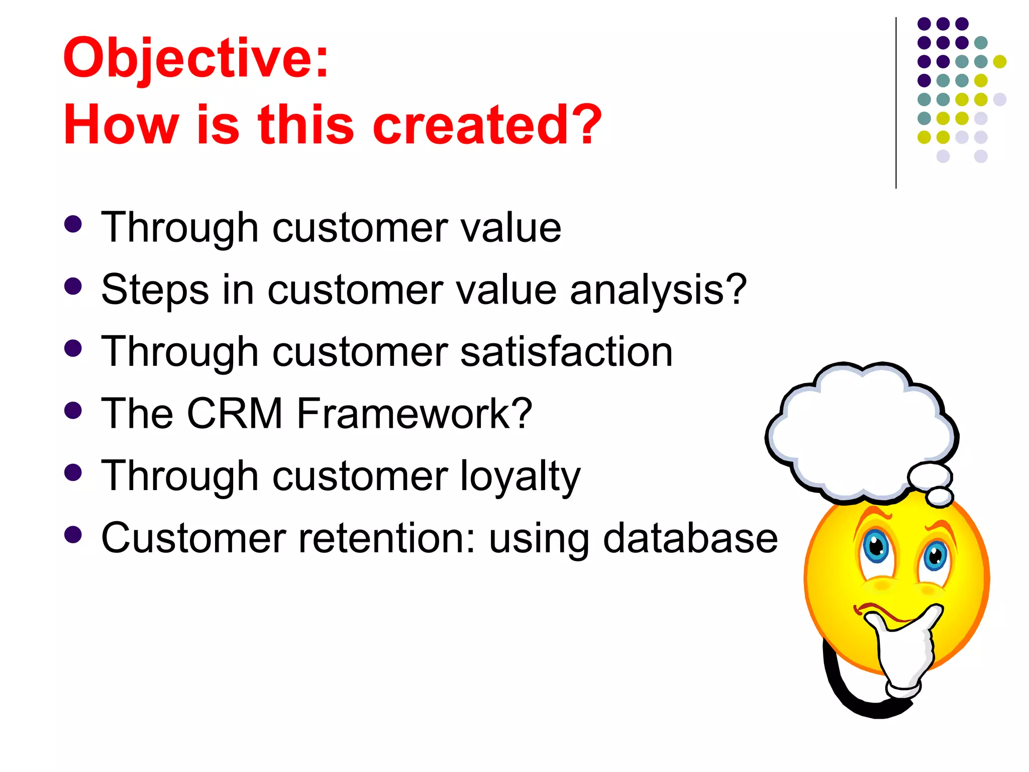 Objective:
How is this created?
   Through customer value
   Steps in customer value analysis?
   Through customer satisfaction
   The CRM Framework?
   Through customer loyalty
   Customer retention: using database
 