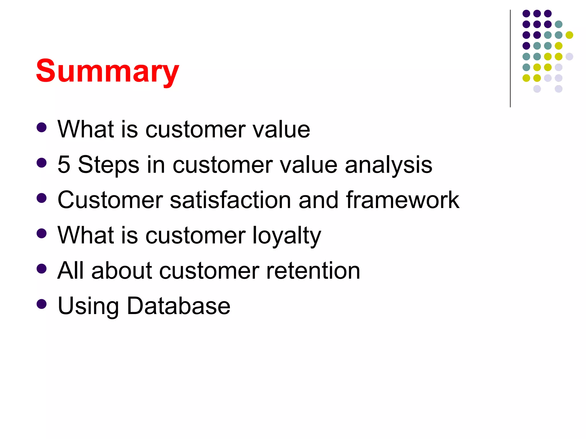 Summary
   What is customer value
   5 Steps in customer value analysis
   Customer satisfaction and framework
   What is customer loyalty
   All about customer retention
   Using Database
 