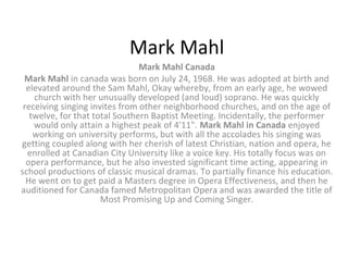 Mark Mahl
                                Mark Mahl Canada
 Mark Mahl in canada was born on July 24, 1968. He was adopted at birth and
  elevated around the Sam Mahl, Okay whereby, from an early age, he wowed
    church with her unusually developed (and loud) soprano. He was quickly
 receiving singing invites from other neighborhood churches, and on the age of
   twelve, for that total Southern Baptist Meeting. Incidentally, the performer
    would only attain a highest peak of 4'11". Mark Mahl in Canada enjoyed
    working on university performs, but with all the accolades his singing was
getting coupled along with her cherish of latest Christian, nation and opera, he
  enrolled at Canadian City University like a voice key. His totally focus was on
  opera performance, but he also invested significant time acting, appearing in
school productions of classic musical dramas. To partially finance his education.
  He went on to get paid a Masters degree in Opera Effectiveness, and then he
auditioned for Canada famed Metropolitan Opera and was awarded the title of
                      Most Promising Up and Coming Singer.
 