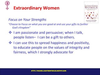 Extraordinary Women
Focus on Your Strengths
“Choose to Focus on what you are good at and use your gifts to further
God’s Kingdom”

 I am passionate and persuasive; when I talk,
people listen– I can be a gift to others.
 I can use this to spread happiness and positivity,
to educate people on the values of integrity and
fairness, which I strongly advocate for

http://michellegatbonton.blogspot.com

 