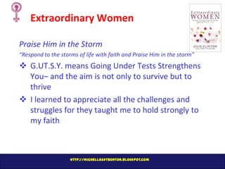 Extraordinary Women
Praise Him in the Storm
“Respond to the storms of life with faith and Praise Him in the storm”

 G.UT.S.Y. means Going Under Tests Strengthens
You– and the aim is not only to survive but to
thrive
 I learned to appreciate all the challenges and
struggles for they taught me to hold strongly to
my faith

http://michellegatbonton.blogspot.com

 