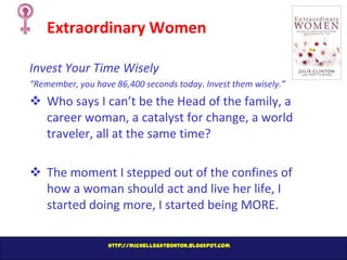 Extraordinary Women
Invest Your Time Wisely
“Remember, you have 86,400 seconds today. Invest them wisely.”

 Who says I can’t be the Head of the family, a
career woman, a catalyst for change, a world
traveler, all at the same time?
 The moment I stepped out of the confines of
how a woman should act and live her life, I
started doing more, I started being MORE.
http://michellegatbonton.blogspot.com

 