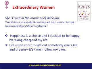 Extraordinary Women
Life is lived in the moment of decision.
“Extraordinary Women decide that they will hold onto and live their
Dreams regardless of the circumstances.”

 Happiness is a choice and I decided to be happy
by taking charge of my life.
 Life is too short to live out somebody else’s life
and dreams– it’s time I follow my own.

http://michellegatbonton.blogspot.com

 