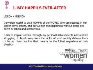 1. MY HAPPILY-EVER-AFTER
VISION / MISSION
I envision myself to be a WOMAN of the WORLD who can succeed in her
career, serve others, and pursue her own happiness without being tied
down by labels and stereotypes.
I aim to inspire women, through my personal achievements and real-life
struggles, to break away from the molds of what society dictates them
to be so they can live their dreams to the fullest regardless of their
situation.

http://michellegatbonton.blogspot.com

 