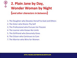 2. Plain Jane by Day,
Wonder Woman by Night
(and other characters in between)
1. The Daughter who Devotes Herself to God and Others
2. The Sister who Shares Thy Self
3. The Professional who Pursues her Passion
4. The Learner who Knows No Limits
5. The Girlfriend who Genuinely Gives
6. The Citizen who Continues to Care
7. The Warrior who Wins for Women

http://michellegatbonton.blogspot.com

 