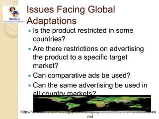 Issues Facing Global AdaptationsIs the product restricted in some countries?Are there restrictions on advertising the product to a specific target market?Can comparative ads be used?Can the same advertising be used in all country markets?