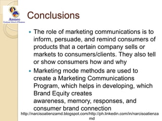 ConclusionsThe role of marketing communications is to inform, persuade, and remind consumers of products that a certain company sells or markets to consumers/clients. They also tell or show consumers how and whyMarketing mode methods are used to create a Marketing Communications Program, which helps in developing, which Brand Equity creates awareness, memory, responses, and consumer brand connection  
