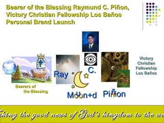 Bearer of the Blessing Raymund C. Piñon,
  Victory Christian Fellowship Los Baños
  Personal Brand Launch




                                               Victory
                                              Christian
                             C.              Fellowship
                       Ray                   Los Baños


     Bearers of
        the Blessing
                         Moo      ñ
                          u n+d Pinion

aking the good news of God’s kingdom to the wo
 