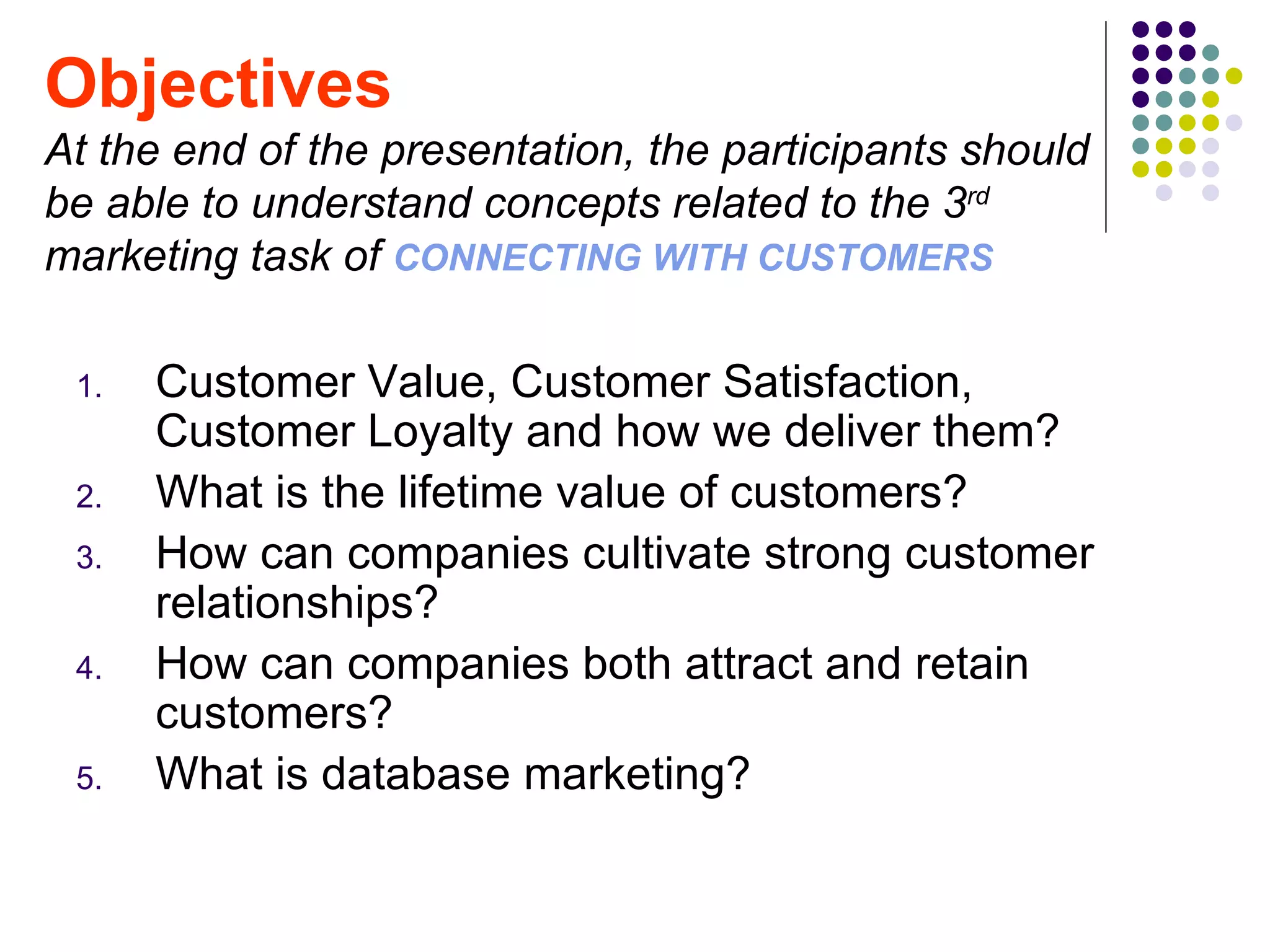 Objectives
At the end of the presentation, the participants should
be able to understand concepts related to the 3rd
marketing task of CONNECTING WITH CUSTOMERS

 1.   Customer Value, Customer Satisfaction,
      Customer Loyalty and how we deliver them?
 2.   What is the lifetime value of customers?
 3.   How can companies cultivate strong customer
      relationships?
 4.   How can companies both attract and retain
      customers?
 5.   What is database marketing?
 