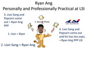 Ryan Ang
 Personally and Professionally Practical at LSI
  3. Lion Sang and
  Popcorn come
  out = Ryan Ang      5. Recent Photo
  PPP
                                        4. Lion Sang and
     1. Lion = Ryan                     Popcorn come out
                                        and his has less eyes.
                                        = Ryan Ang PPP LSI
2. Lion Sang = Ryan Ang
 