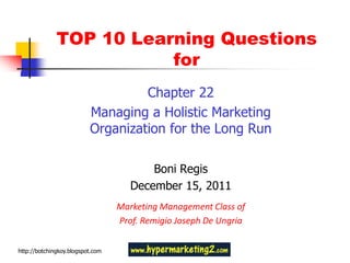 TOP 10 Learning Questions
                         for
                                   Chapter 22
                          Managing a Holistic Marketing
                          Organization for the Long Run

                                         Boni Regis
                                     December 15, 2011
                                  Marketing Management Class of
                                  Prof. Remigio Joseph De Ungria


http://botchingkoy.blogspot.com
 