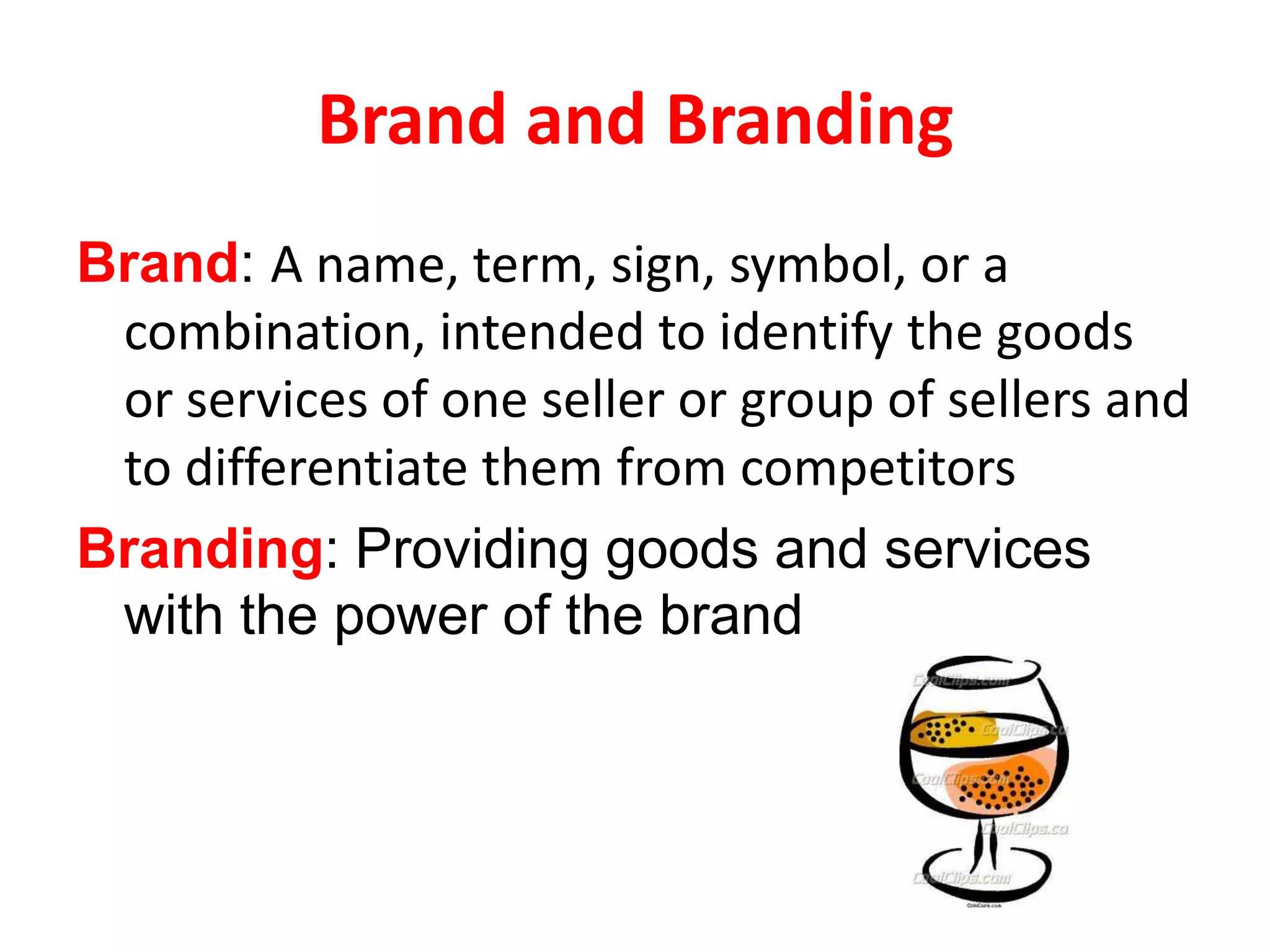 Brand and Branding
Brand: A name, term, sign, symbol, or a
 combination, intended to identify the goods
 or services of one seller or group of sellers and
 to differentiate them from competitors
Branding: Providing goods and services
 with the power of the brand
 