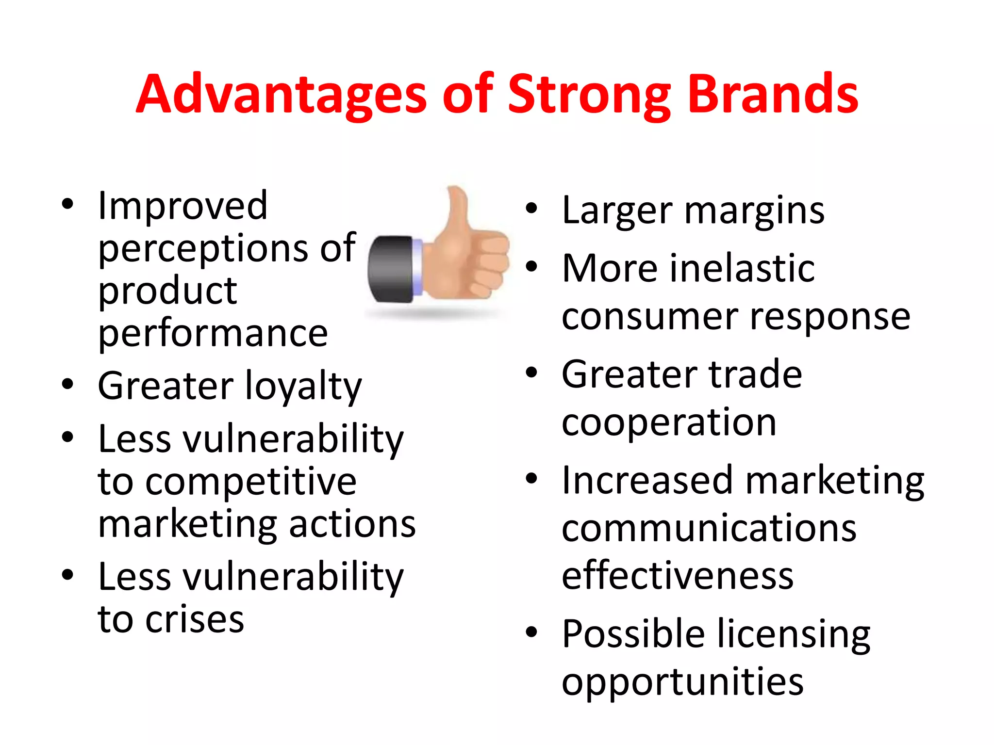 Advantages of Strong Brands
• Improved             • Larger margins
  perceptions of       • More inelastic
  product
  performance            consumer response
• Greater loyalty      • Greater trade
• Less vulnerability     cooperation
  to competitive       • Increased marketing
  marketing actions      communications
• Less vulnerability     effectiveness
  to crises            • Possible licensing
                         opportunities
 