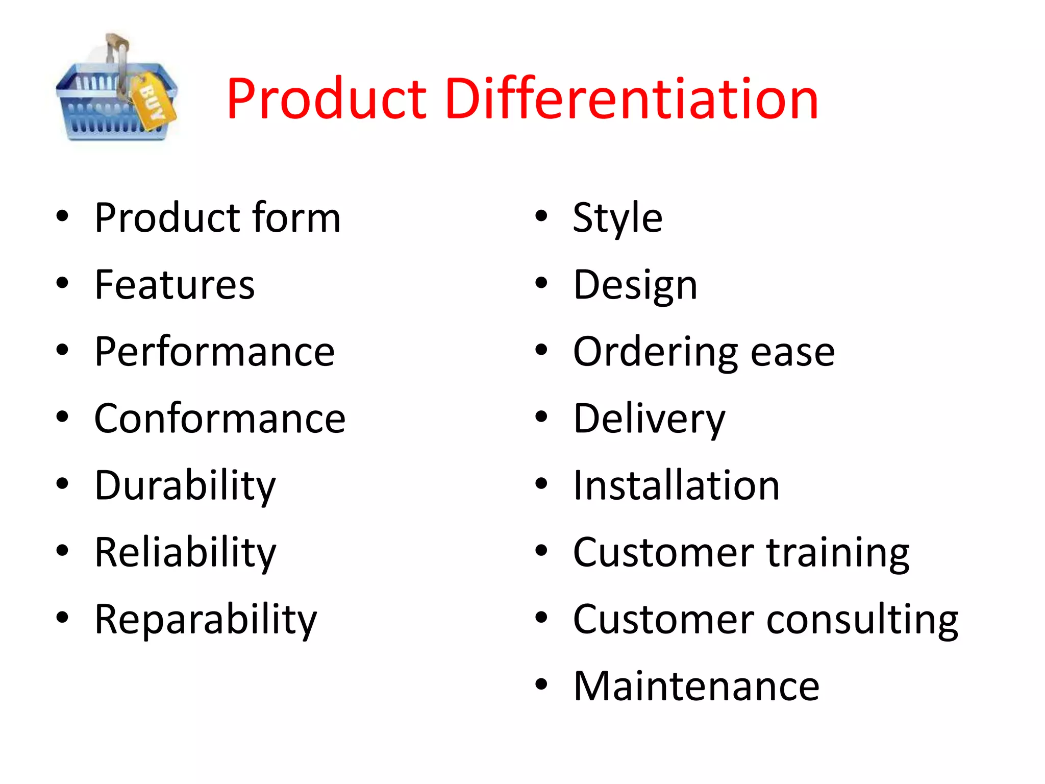 Product Differentiation
•   Product form     •   Style
•   Features         •   Design
•   Performance      •   Ordering ease
•   Conformance      •   Delivery
•   Durability       •   Installation
•   Reliability      •   Customer training
•   Reparability     •   Customer consulting
                     •   Maintenance
 