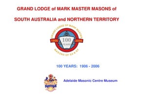 GRAND LODGE of MARK MASTER MASONS of

SOUTH AUSTRALIA and NORTHERN TERRITORY




               100 YEARS: 1906 - 2006


                  Adelaide Masonic Centre Museum
 