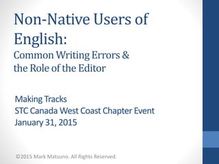 Non-Native Users of
English:
Common Writing Errors &
the Role of the Editor
©2015 Mark Matsuno. All Rights Reserved.
Making Tracks
STC Canada West Coast Chapter Event
January 31, 2015
 
