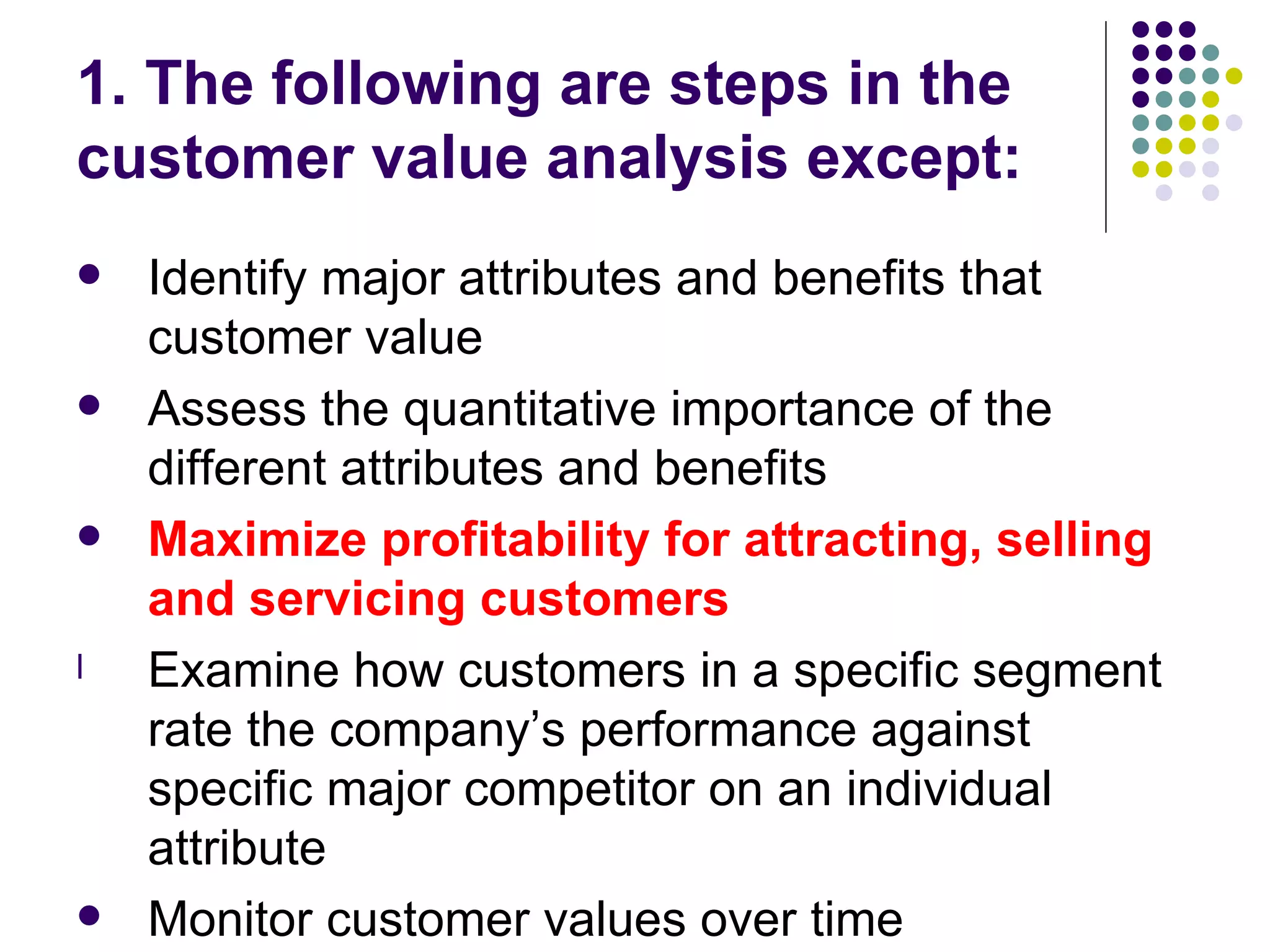 1. The following are steps in the
customer value analysis except:
   Identify major attributes and benefits that
    customer value
   Assess the quantitative importance of the
    different attributes and benefits
   Maximize profitability for attracting, selling
    and servicing customers
l   Examine how customers in a specific segment
    rate the company’s performance against
    specific major competitor on an individual
    attribute
   Monitor customer values over time
 