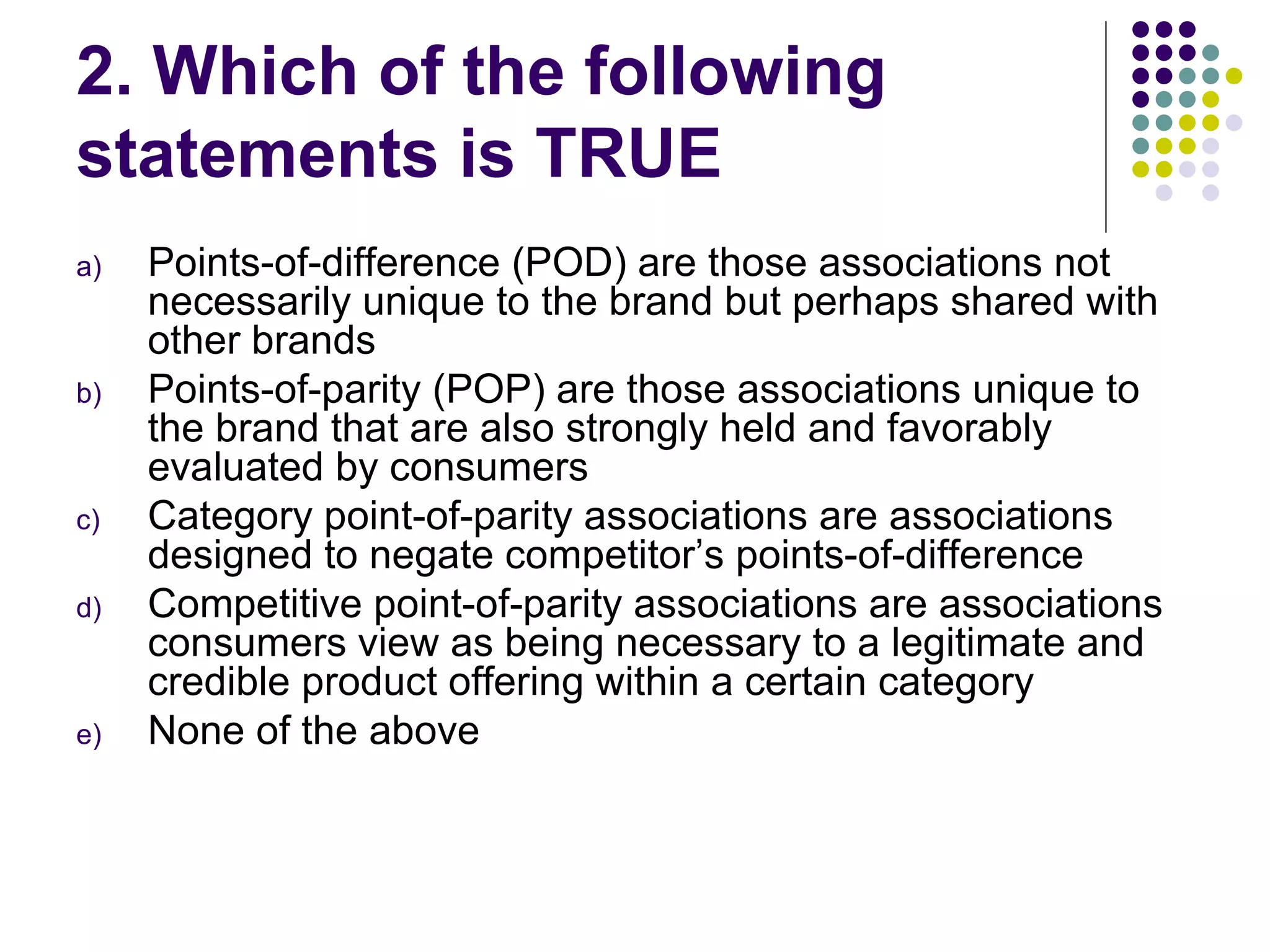 2. Which of the following
statements is TRUE
a)   Points-of-difference (POD) are those associations not
     necessarily unique to the brand but perhaps shared with
     other brands
b)   Points-of-parity (POP) are those associations unique to
     the brand that are also strongly held and favorably
     evaluated by consumers
c)   Category point-of-parity associations are associations
     designed to negate competitor’s points-of-difference
d)   Competitive point-of-parity associations are associations
     consumers view as being necessary to a legitimate and
     credible product offering within a certain category
e)   None of the above
 