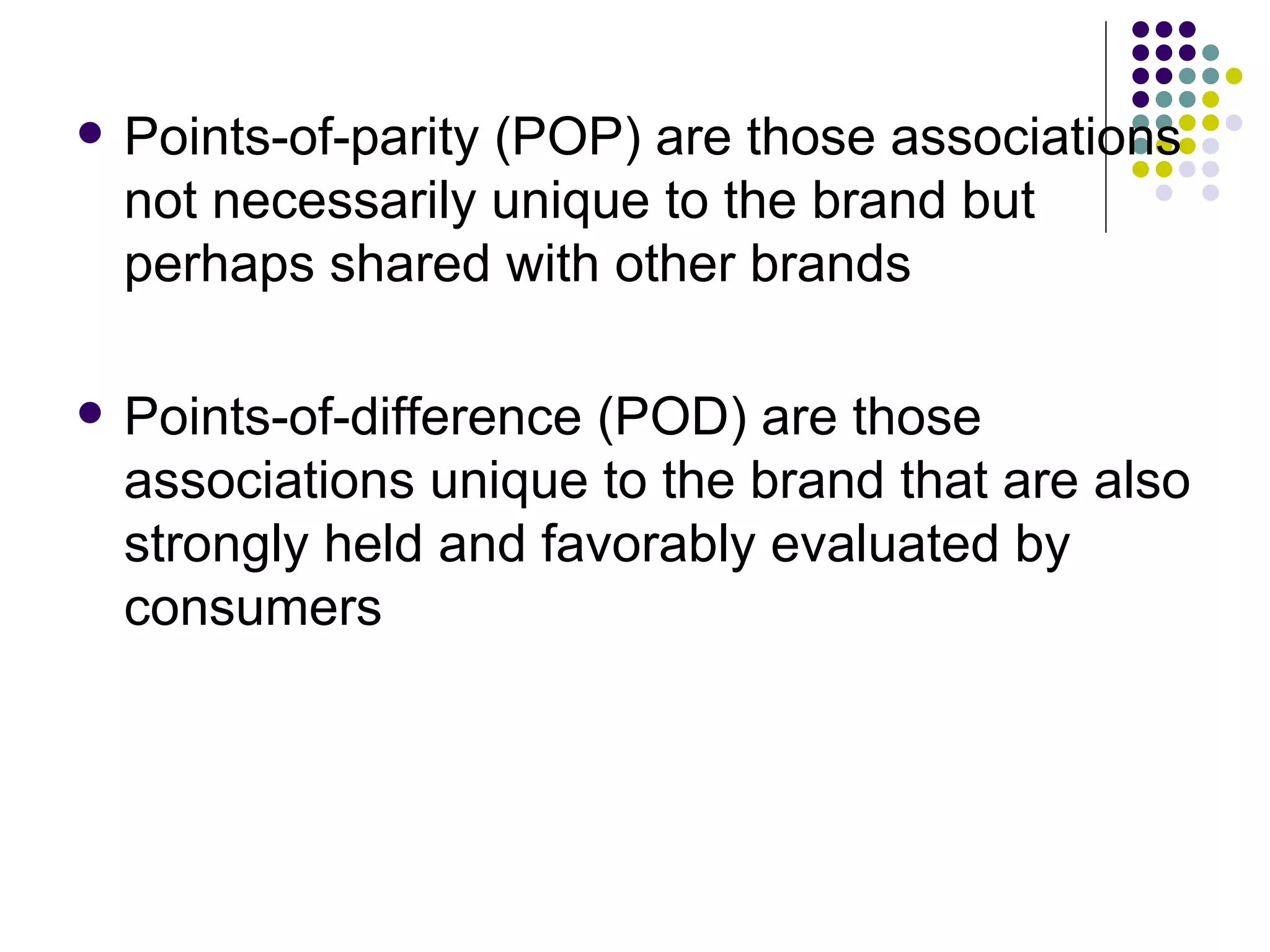    Points-of-parity (POP) are those associations
    not necessarily unique to the brand but
    perhaps shared with other brands

   Points-of-difference (POD) are those
    associations unique to the brand that are also
    strongly held and favorably evaluated by
    consumers
 