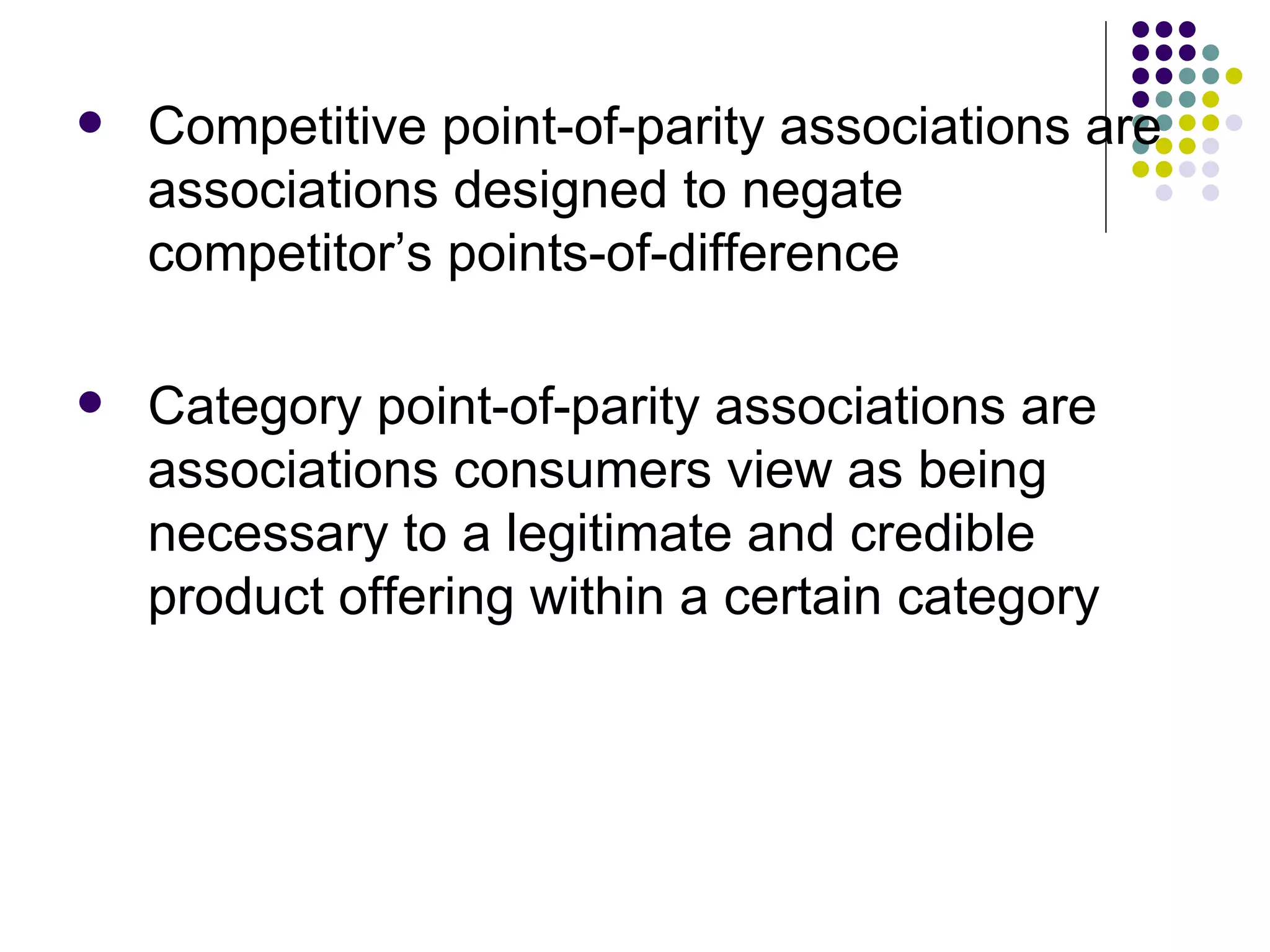    Competitive point-of-parity associations are
    associations designed to negate
    competitor’s points-of-difference

   Category point-of-parity associations are
    associations consumers view as being
    necessary to a legitimate and credible
    product offering within a certain category
 