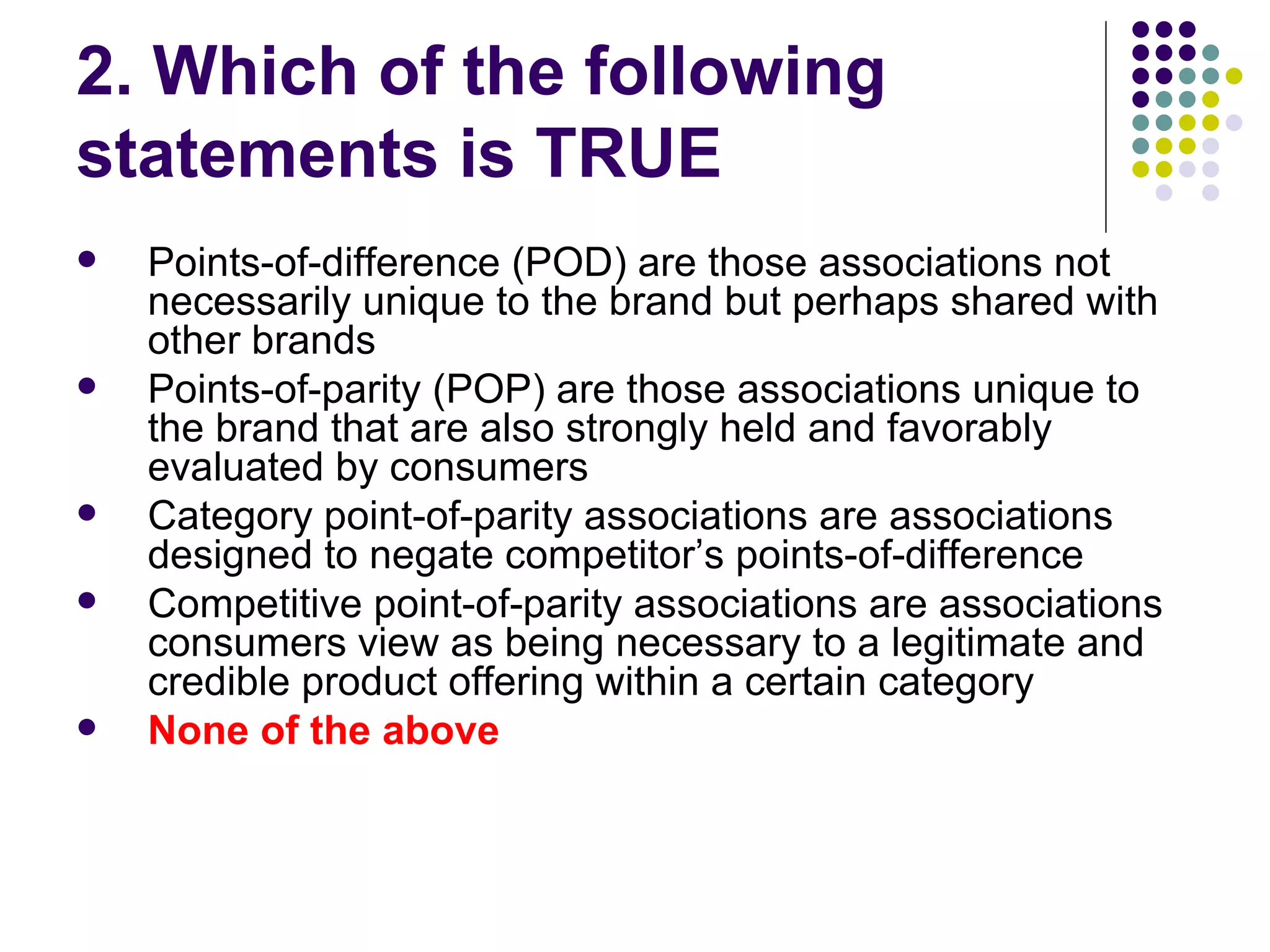 2. Which of the following
statements is TRUE
   Points-of-difference (POD) are those associations not
    necessarily unique to the brand but perhaps shared with
    other brands
   Points-of-parity (POP) are those associations unique to
    the brand that are also strongly held and favorably
    evaluated by consumers
   Category point-of-parity associations are associations
    designed to negate competitor’s points-of-difference
   Competitive point-of-parity associations are associations
    consumers view as being necessary to a legitimate and
    credible product offering within a certain category
   None of the above
 