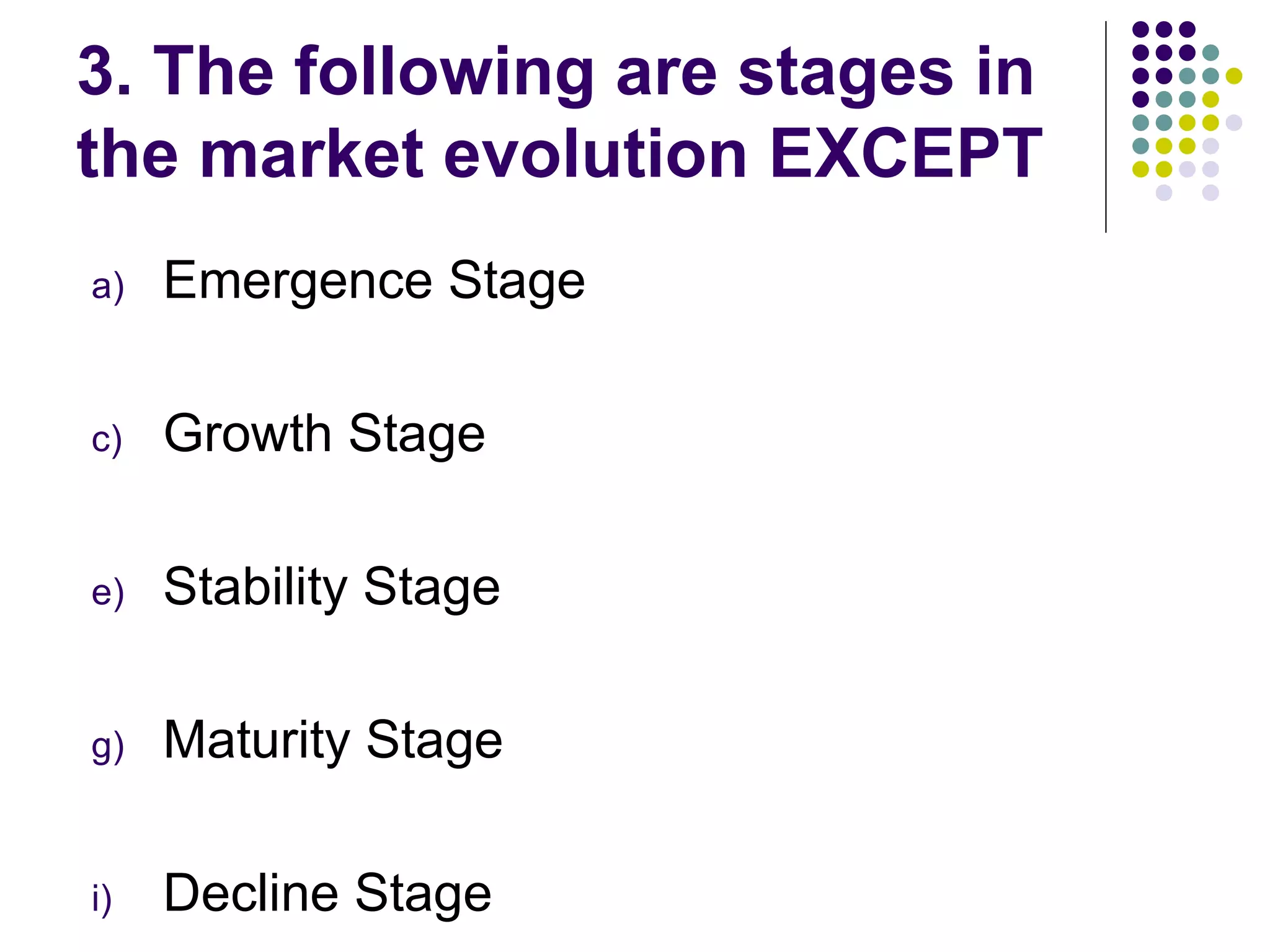 3. The following are stages in
the market evolution EXCEPT
a)   Emergence Stage

c)   Growth Stage

e)   Stability Stage

g)   Maturity Stage

i)   Decline Stage
 