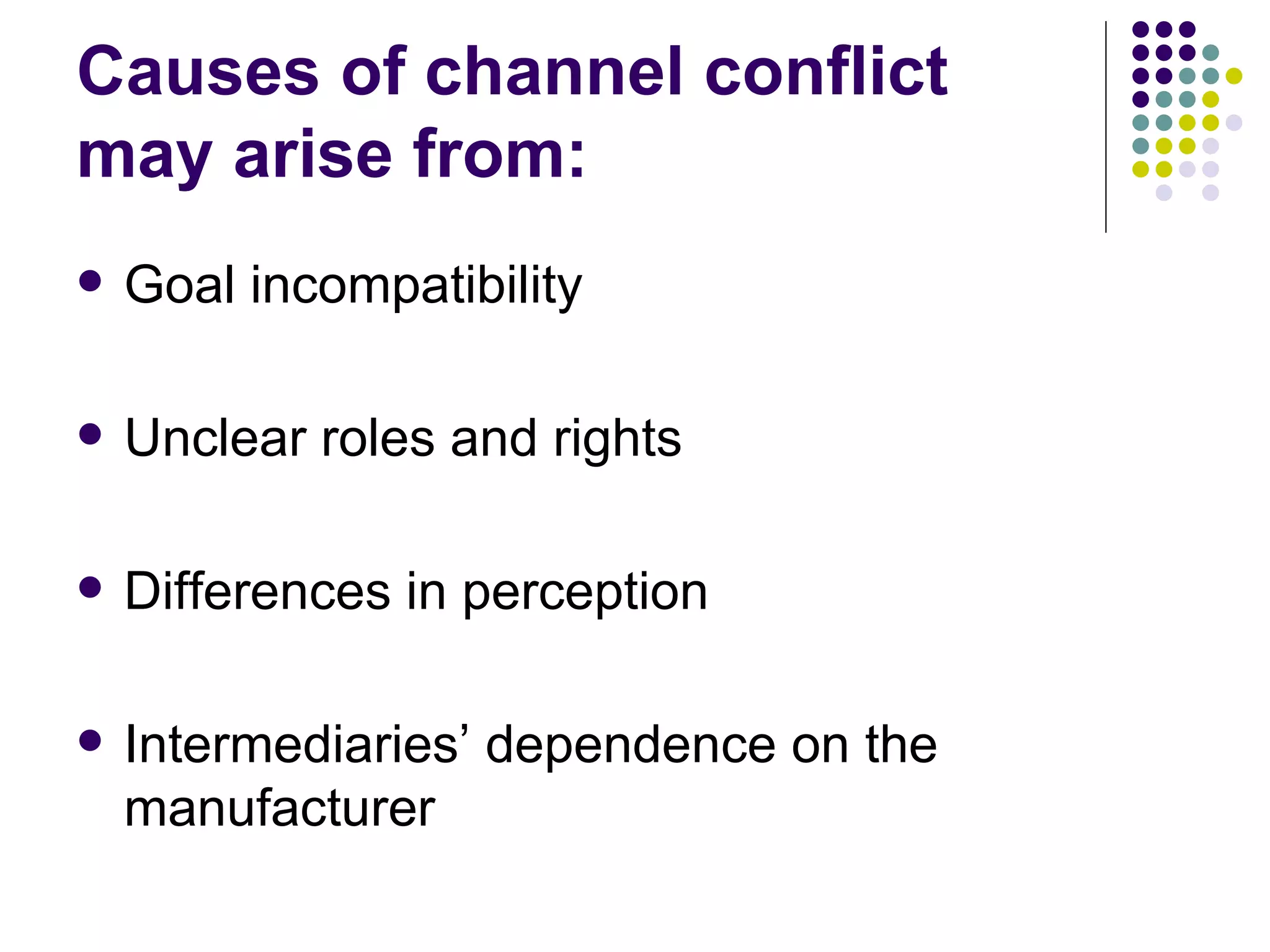 Causes of channel conflict
may arise from:
   Goal incompatibility

   Unclear roles and rights

   Differences in perception

   Intermediaries’ dependence on the
    manufacturer
 