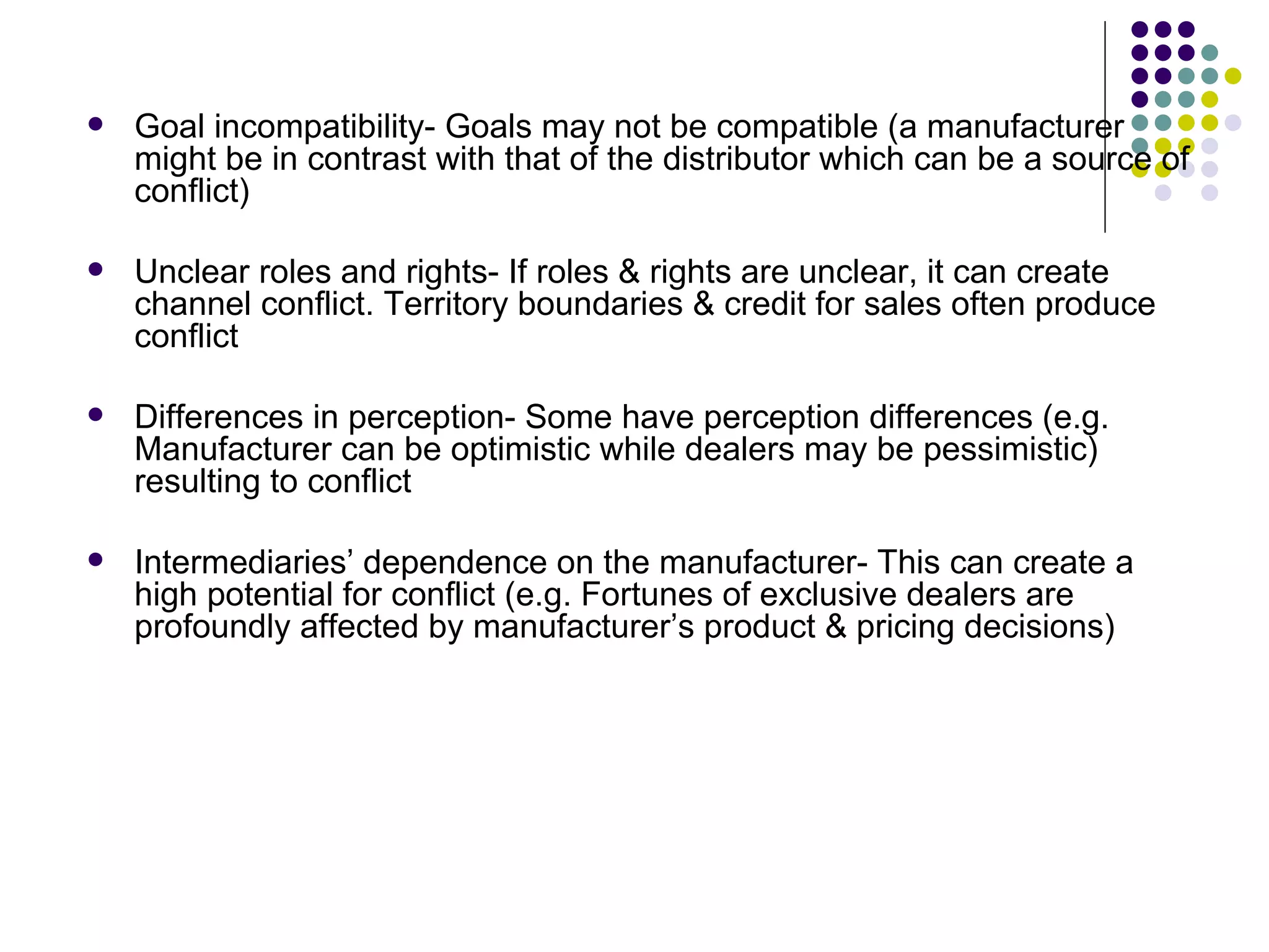    Goal incompatibility- Goals may not be compatible (a manufacturer
    might be in contrast with that of the distributor which can be a source of
    conflict)

   Unclear roles and rights- If roles & rights are unclear, it can create
    channel conflict. Territory boundaries & credit for sales often produce
    conflict

   Differences in perception- Some have perception differences (e.g.
    Manufacturer can be optimistic while dealers may be pessimistic)
    resulting to conflict

   Intermediaries’ dependence on the manufacturer- This can create a
    high potential for conflict (e.g. Fortunes of exclusive dealers are
    profoundly affected by manufacturer’s product & pricing decisions)
 