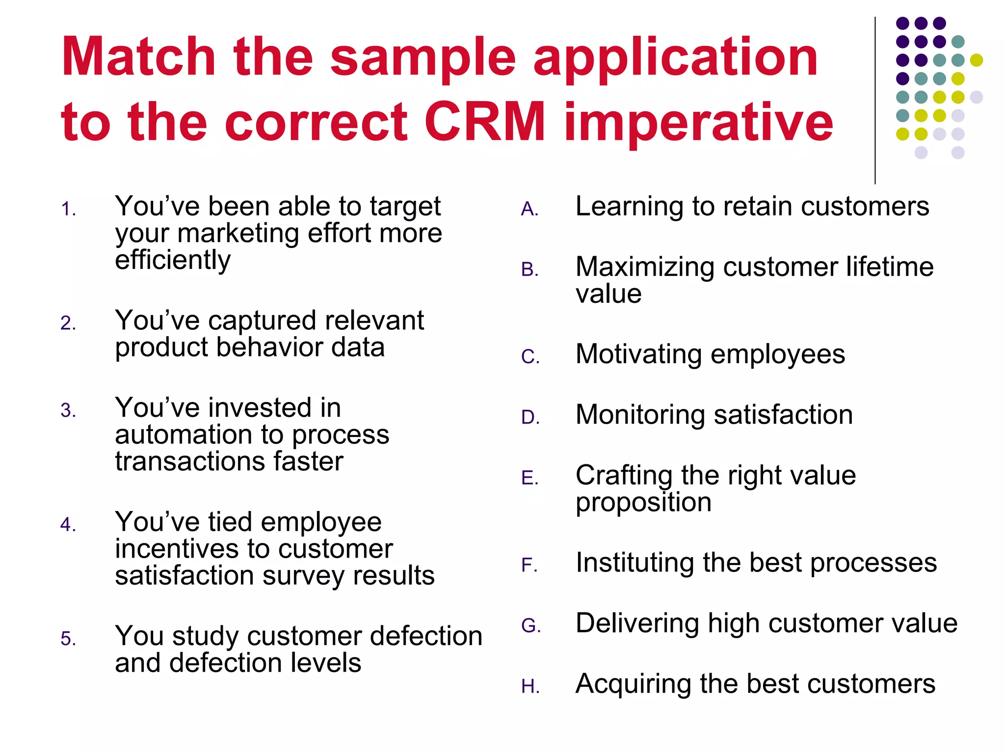 Match the sample application
to the correct CRM imperative
1.   You’ve been able to target     A.   Learning to retain customers
     your marketing effort more
     efficiently                    B.   Maximizing customer lifetime
                                         value
2.   You’ve captured relevant
     product behavior data          C.   Motivating employees
3.   You’ve invested in             D.   Monitoring satisfaction
     automation to process
     transactions faster            E.   Crafting the right value
                                         proposition
4.   You’ve tied employee
     incentives to customer         F.   Instituting the best processes
     satisfaction survey results

5.   You study customer defection   G.   Delivering high customer value
     and defection levels
                                    H.   Acquiring the best customers
 