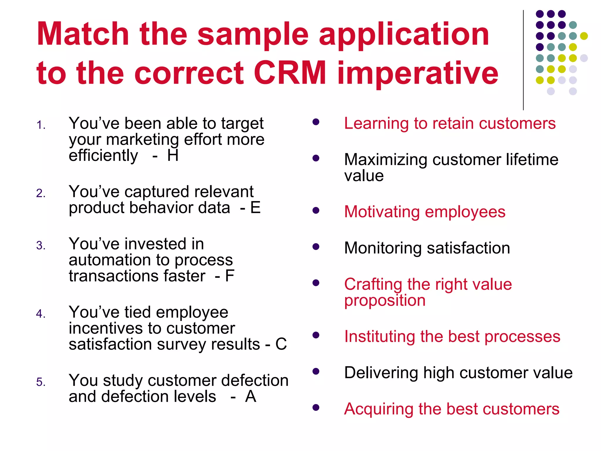 Match the sample application
to the correct CRM imperative
1.   You’ve been able to target           Learning to retain customers
     your marketing effort more
     efficiently - H                      Maximizing customer lifetime
                                           value
2.   You’ve captured relevant
     product behavior data - E            Motivating employees
3.   You’ve invested in                   Monitoring satisfaction
     automation to process
     transactions faster - F              Crafting the right value
                                           proposition
4.   You’ve tied employee
     incentives to customer               Instituting the best processes
     satisfaction survey results - C

5.   You study customer defection
                                          Delivering high customer value
     and defection levels - A
                                          Acquiring the best customers
 