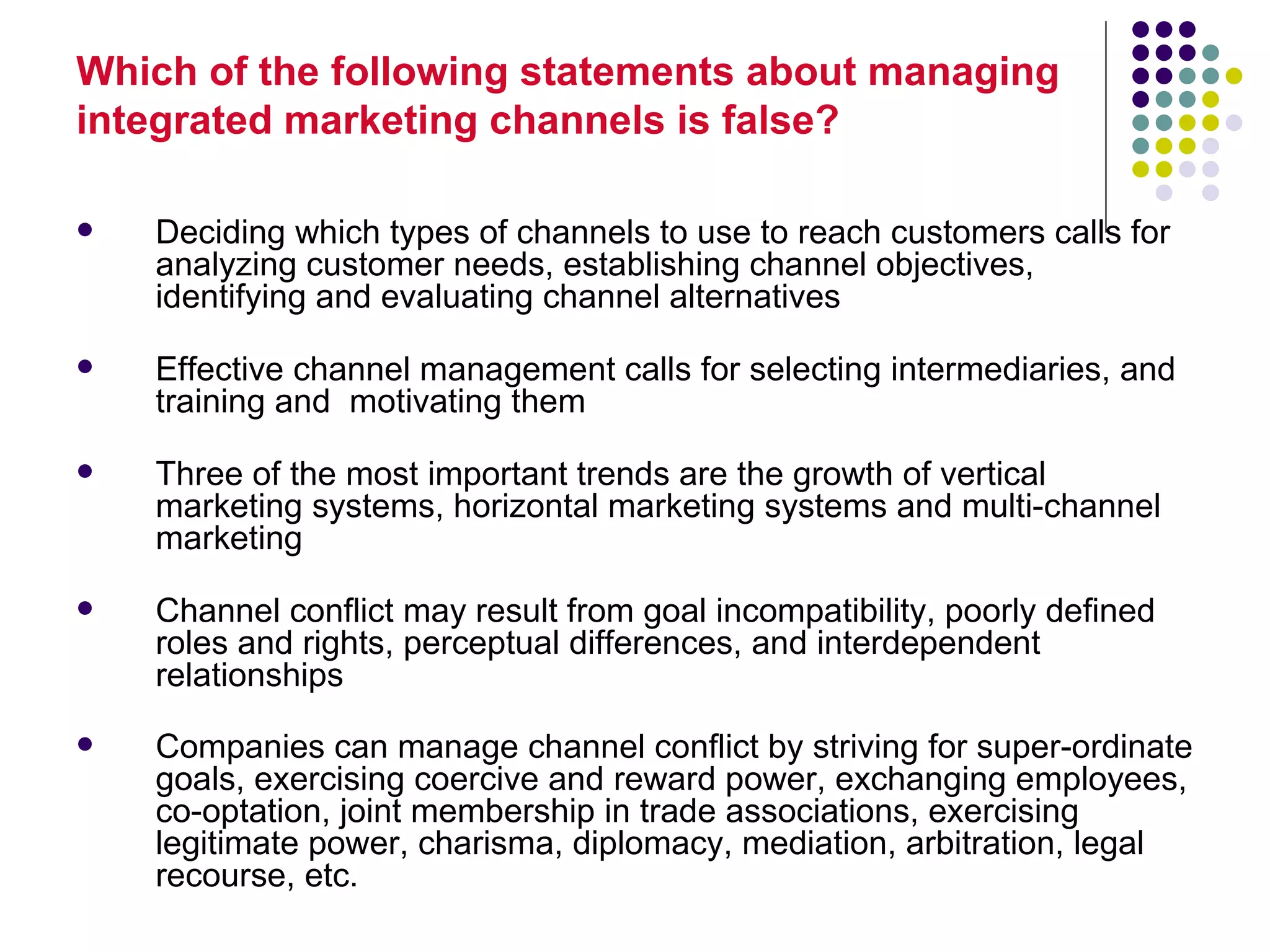 Which of the following statements about managing
integrated marketing channels is false?

   Deciding which types of channels to use to reach customers calls for
    analyzing customer needs, establishing channel objectives,
    identifying and evaluating channel alternatives

   Effective channel management calls for selecting intermediaries, and
    training and motivating them

   Three of the most important trends are the growth of vertical
    marketing systems, horizontal marketing systems and multi-channel
    marketing

   Channel conflict may result from goal incompatibility, poorly defined
    roles and rights, perceptual differences, and interdependent
    relationships
   Companies can manage channel conflict by striving for super-ordinate
    goals, exercising coercive and reward power, exchanging employees,
    co-optation, joint membership in trade associations, exercising
    legitimate power, charisma, diplomacy, mediation, arbitration, legal
    recourse, etc.
 