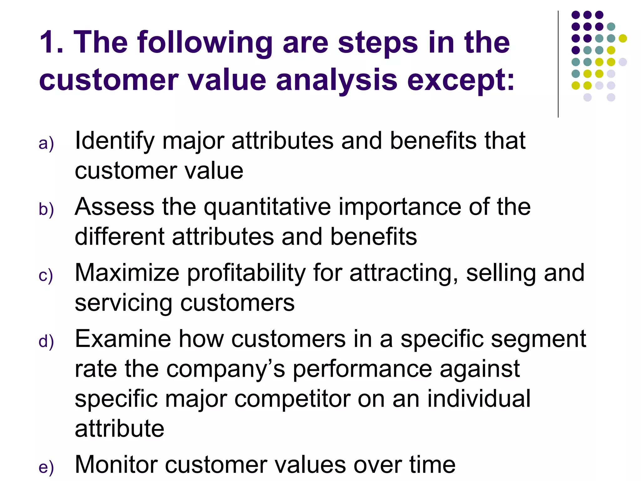 1. The following are steps in the
customer value analysis except:
a)   Identify major attributes and benefits that
     customer value
b)   Assess the quantitative importance of the
     different attributes and benefits
c)   Maximize profitability for attracting, selling and
     servicing customers
d)   Examine how customers in a specific segment
     rate the company’s performance against
     specific major competitor on an individual
     attribute
e)   Monitor customer values over time
 