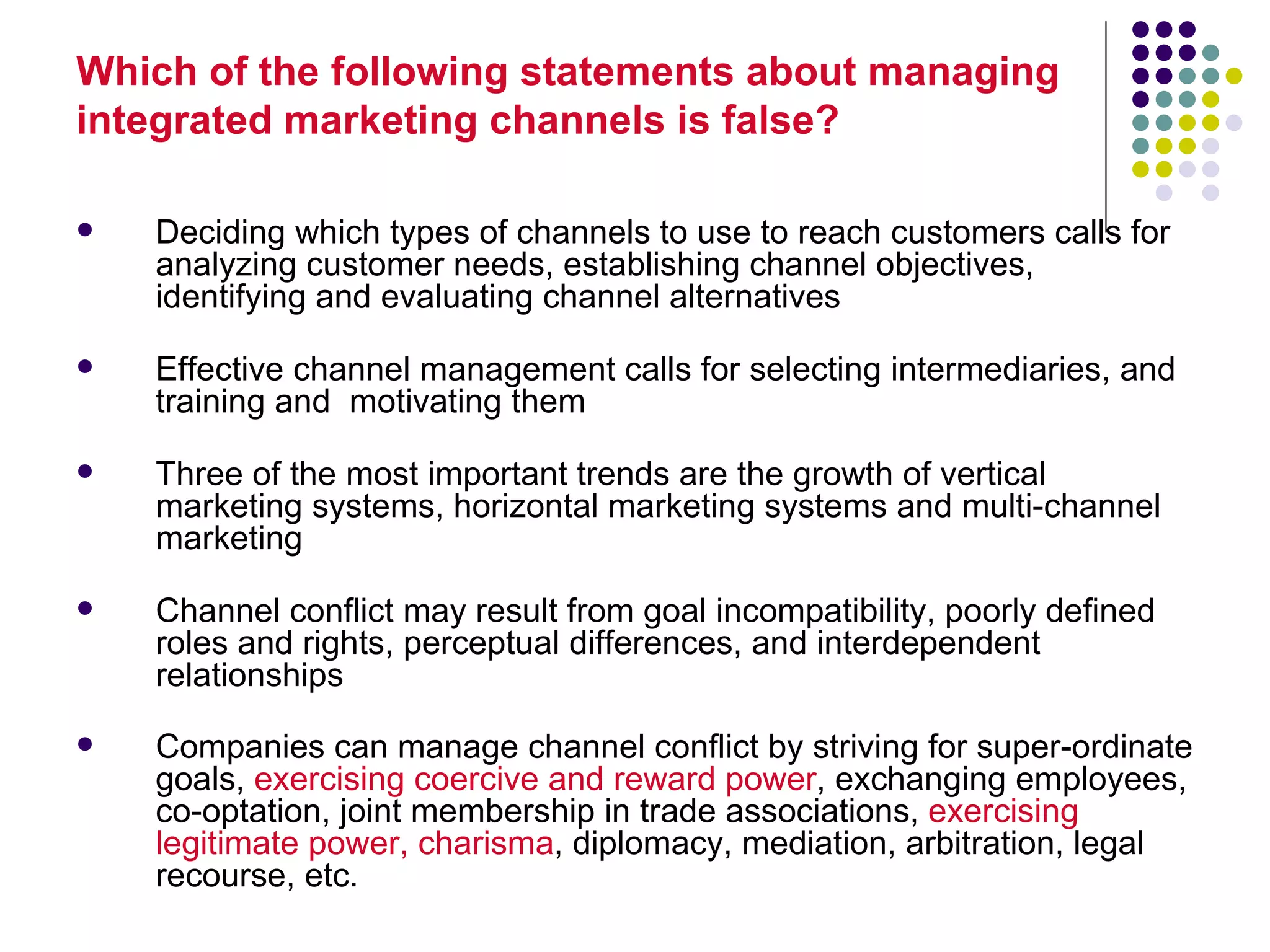 Which of the following statements about managing
integrated marketing channels is false?

   Deciding which types of channels to use to reach customers calls for
    analyzing customer needs, establishing channel objectives,
    identifying and evaluating channel alternatives

   Effective channel management calls for selecting intermediaries, and
    training and motivating them

   Three of the most important trends are the growth of vertical
    marketing systems, horizontal marketing systems and multi-channel
    marketing

   Channel conflict may result from goal incompatibility, poorly defined
    roles and rights, perceptual differences, and interdependent
    relationships
   Companies can manage channel conflict by striving for super-ordinate
    goals, exercising coercive and reward power, exchanging employees,
    co-optation, joint membership in trade associations, exercising
    legitimate power, charisma, diplomacy, mediation, arbitration, legal
    recourse, etc.
 