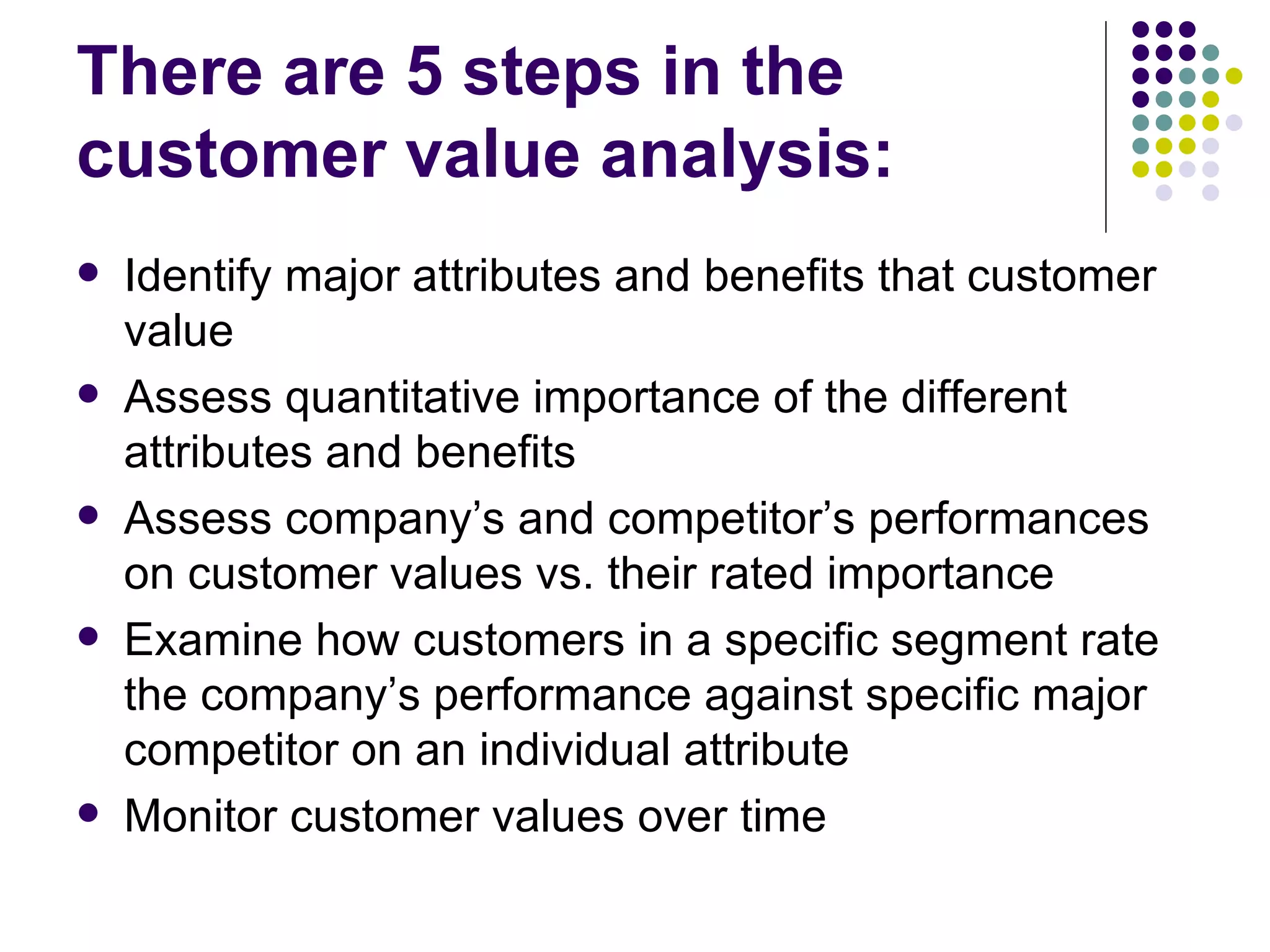 There are 5 steps in the
customer value analysis:
   Identify major attributes and benefits that customer
    value
   Assess quantitative importance of the different
    attributes and benefits
   Assess company’s and competitor’s performances
    on customer values vs. their rated importance
   Examine how customers in a specific segment rate
    the company’s performance against specific major
    competitor on an individual attribute
   Monitor customer values over time
 