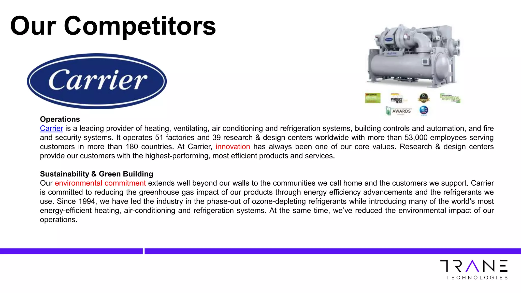 Our Competitors
Operations
Carrier is a leading provider of heating, ventilating, air conditioning and refrigeration systems, building controls and automation, and fire
and security systems. It operates 51 factories and 39 research & design centers worldwide with more than 53,000 employees serving
customers in more than 180 countries. At Carrier, innovation has always been one of our core values. Research & design centers
provide our customers with the highest-performing, most efficient products and services.
Sustainability & Green Building
Our environmental commitment extends well beyond our walls to the communities we call home and the customers we support. Carrier
is committed to reducing the greenhouse gas impact of our products through energy efficiency advancements and the refrigerants we
use. Since 1994, we have led the industry in the phase-out of ozone-depleting refrigerants while introducing many of the world’s most
energy-efficient heating, air-conditioning and refrigeration systems. At the same time, we’ve reduced the environmental impact of our
operations.
 
