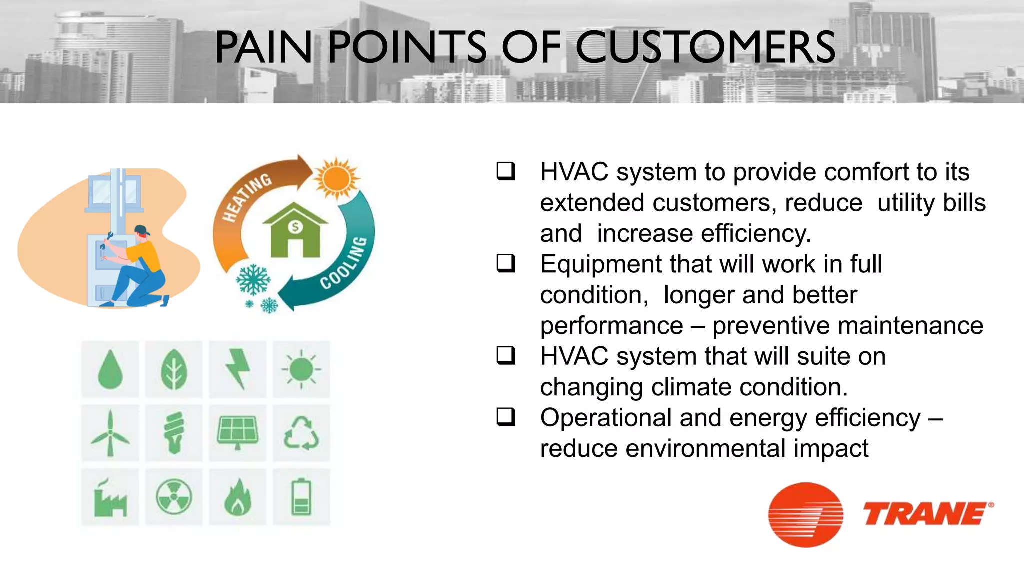  HVAC system to provide comfort to its
extended customers, reduce utility bills
and increase efficiency.
 Equipment that will work in full
condition, longer and better
performance – preventive maintenance
 HVAC system that will suite on
changing climate condition.
 Operational and energy efficiency –
reduce environmental impact
PAIN POINTS OF CUSTOMERS
 