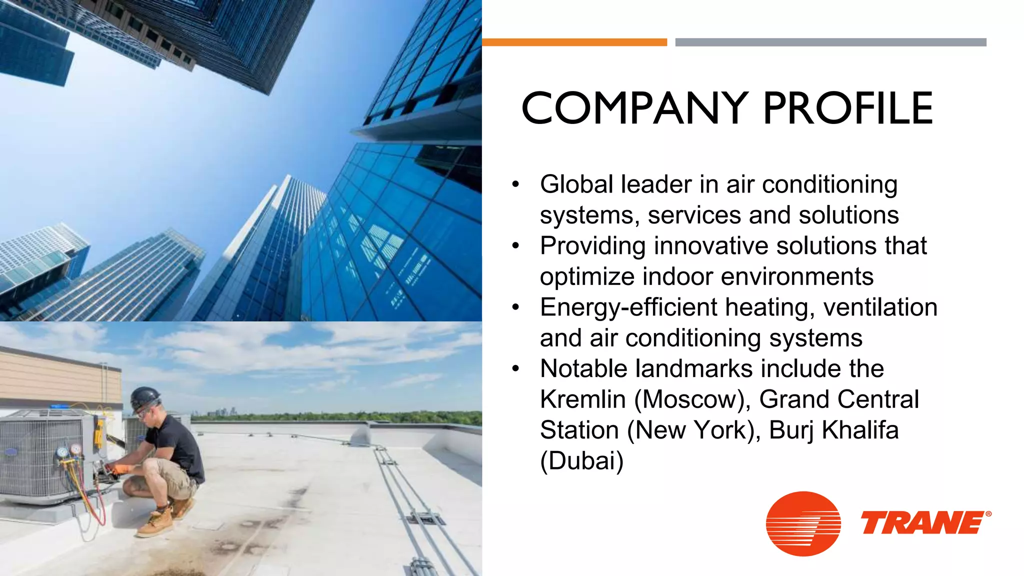 COMPANY PROFILE
• Global leader in air conditioning
systems, services and solutions
• Providing innovative solutions that
optimize indoor environments
• Energy-efficient heating, ventilation
and air conditioning systems
• Notable landmarks include the
Kremlin (Moscow), Grand Central
Station (New York), Burj Khalifa
(Dubai)
 
