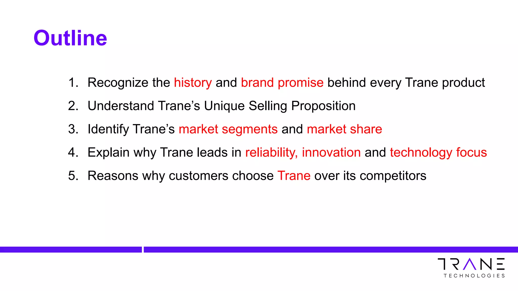 Outline
1. Recognize the history and brand promise behind every Trane product
2. Understand Trane’s Unique Selling Proposition
3. Identify Trane’s market segments and market share
4. Explain why Trane leads in reliability, innovation and technology focus
5. Reasons why customers choose Trane over its competitors
 