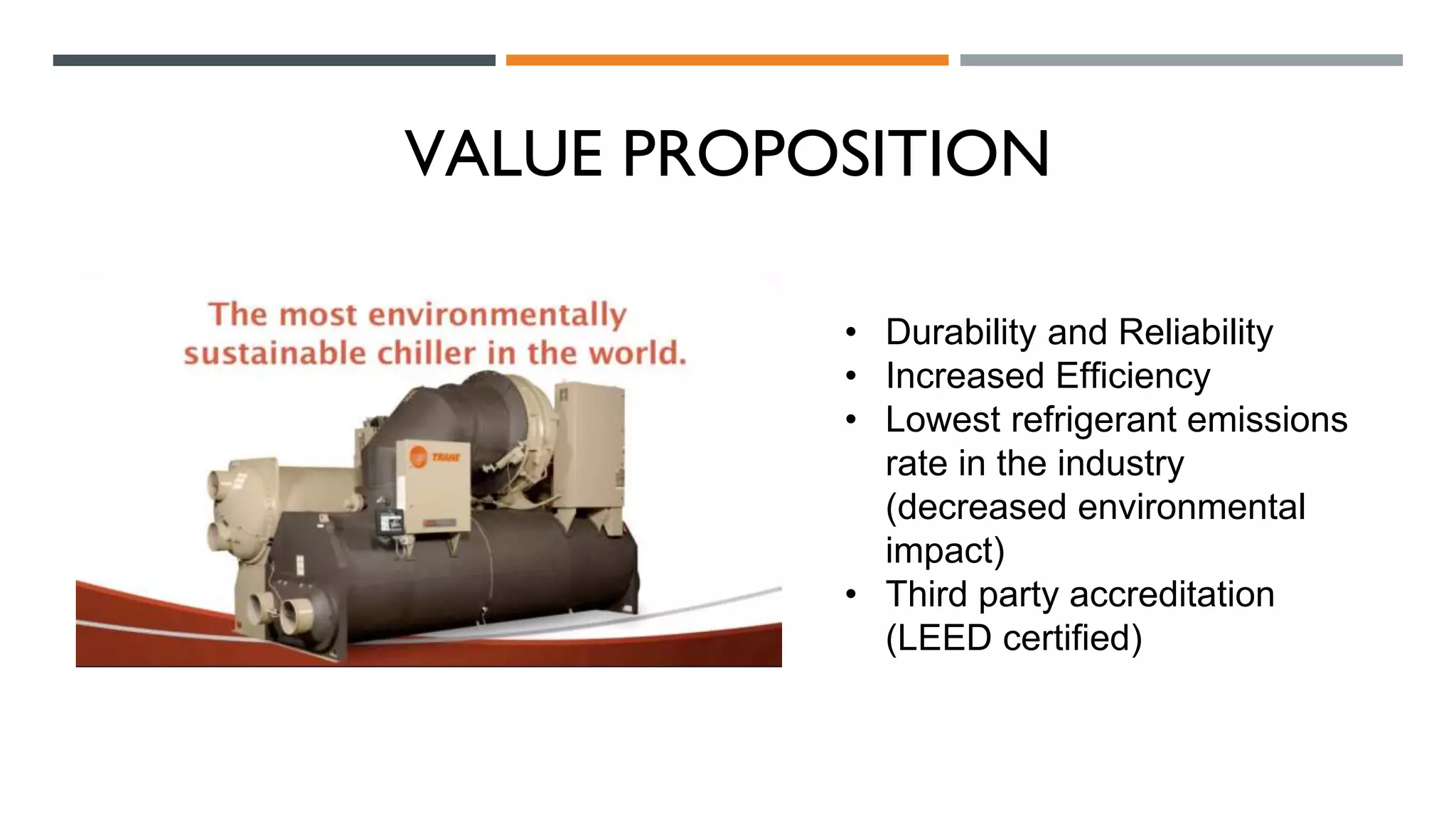 VALUE PROPOSITION
• Durability and Reliability
• Increased Efficiency
• Lowest refrigerant emissions
rate in the industry
(decreased environmental
impact)
• Third party accreditation
(LEED certified)
 
