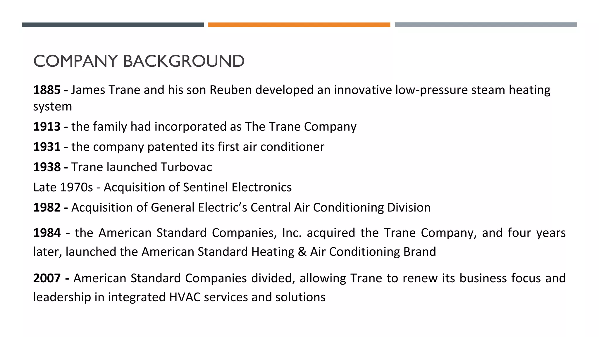 COMPANY BACKGROUND
1885 - James Trane and his son Reuben developed an innovative low-pressure steam heating
system
1913 - the family had incorporated as The Trane Company
1931 - the company patented its first air conditioner
1938 - Trane launched Turbovac
Late 1970s - Acquisition of Sentinel Electronics
1982 - Acquisition of General Electric’s Central Air Conditioning Division
1984 - the American Standard Companies, Inc. acquired the Trane Company, and four years
later, launched the American Standard Heating & Air Conditioning Brand
2007 - American Standard Companies divided, allowing Trane to renew its business focus and
leadership in integrated HVAC services and solutions
 