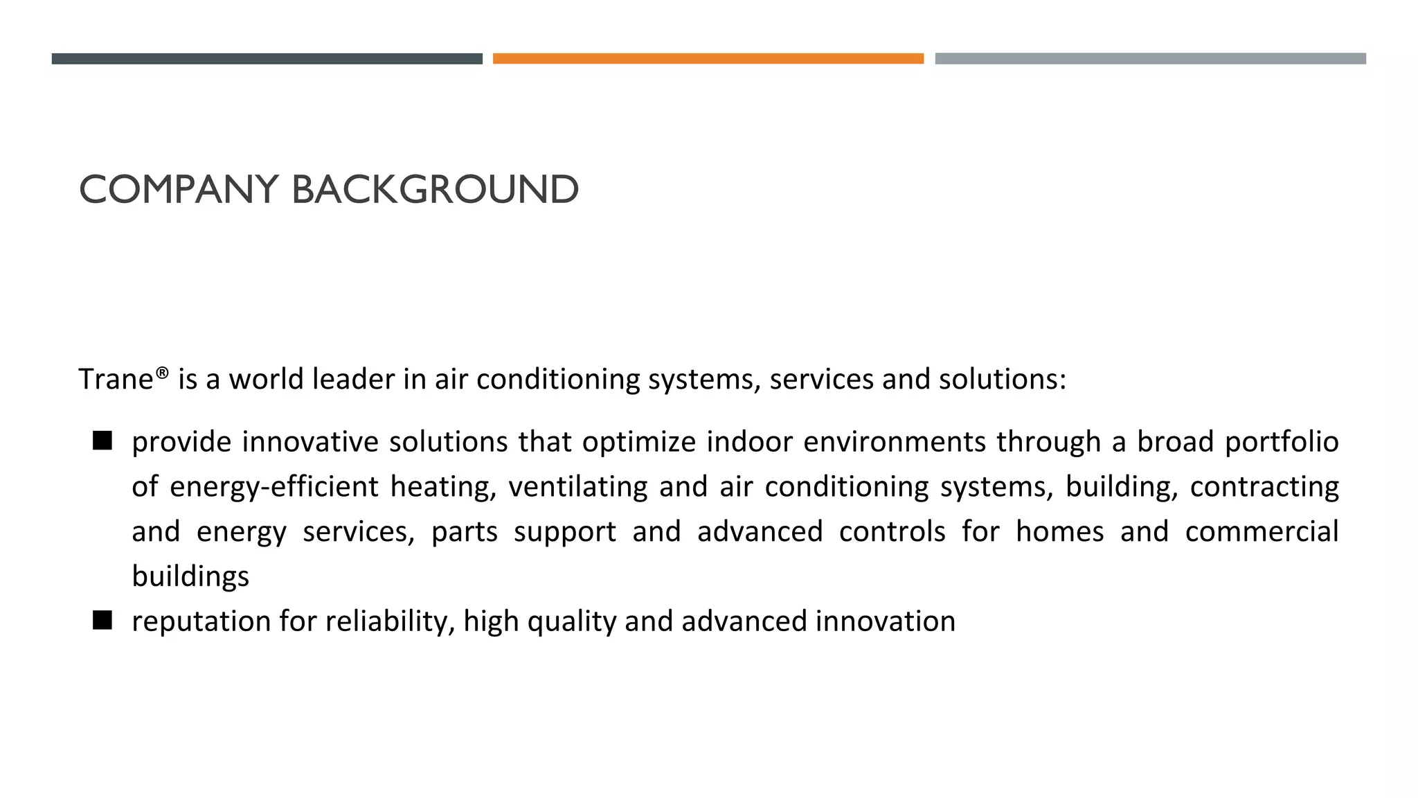 COMPANY BACKGROUND
Trane® is a world leader in air conditioning systems, services and solutions:
◼ provide innovative solutions that optimize indoor environments through a broad portfolio
of energy-efficient heating, ventilating and air conditioning systems, building, contracting
and energy services, parts support and advanced controls for homes and commercial
buildings
◼ reputation for reliability, high quality and advanced innovation
 