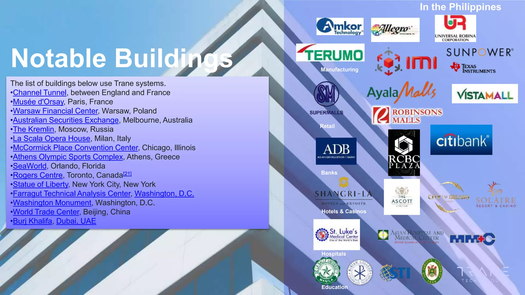 In the Philippines
The list of buildings below use Trane systems.
•Channel Tunnel, between England and France
•Musée d'Orsay, Paris, France
•Warsaw Financial Center, Warsaw, Poland
•Australian Securities Exchange, Melbourne, Australia
•The Kremlin, Moscow, Russia
•La Scala Opera House, Milan, Italy
•McCormick Place Convention Center, Chicago, Illinois
•Athens Olympic Sports Complex, Athens, Greece
•SeaWorld, Orlando, Florida
•Rogers Centre, Toronto, Canada[21]
•Statue of Liberty, New York City, New York
•Farragut Technical Analysis Center, Washington, D.C.
•Washington Monument, Washington, D.C.
•World Trade Center, Beijing, China
•Burj Khalifa, Dubai, UAE
Notable Buildings Manufacturing
Retail
Banks
Hotels & Casinos
Hospitals
Education
 
