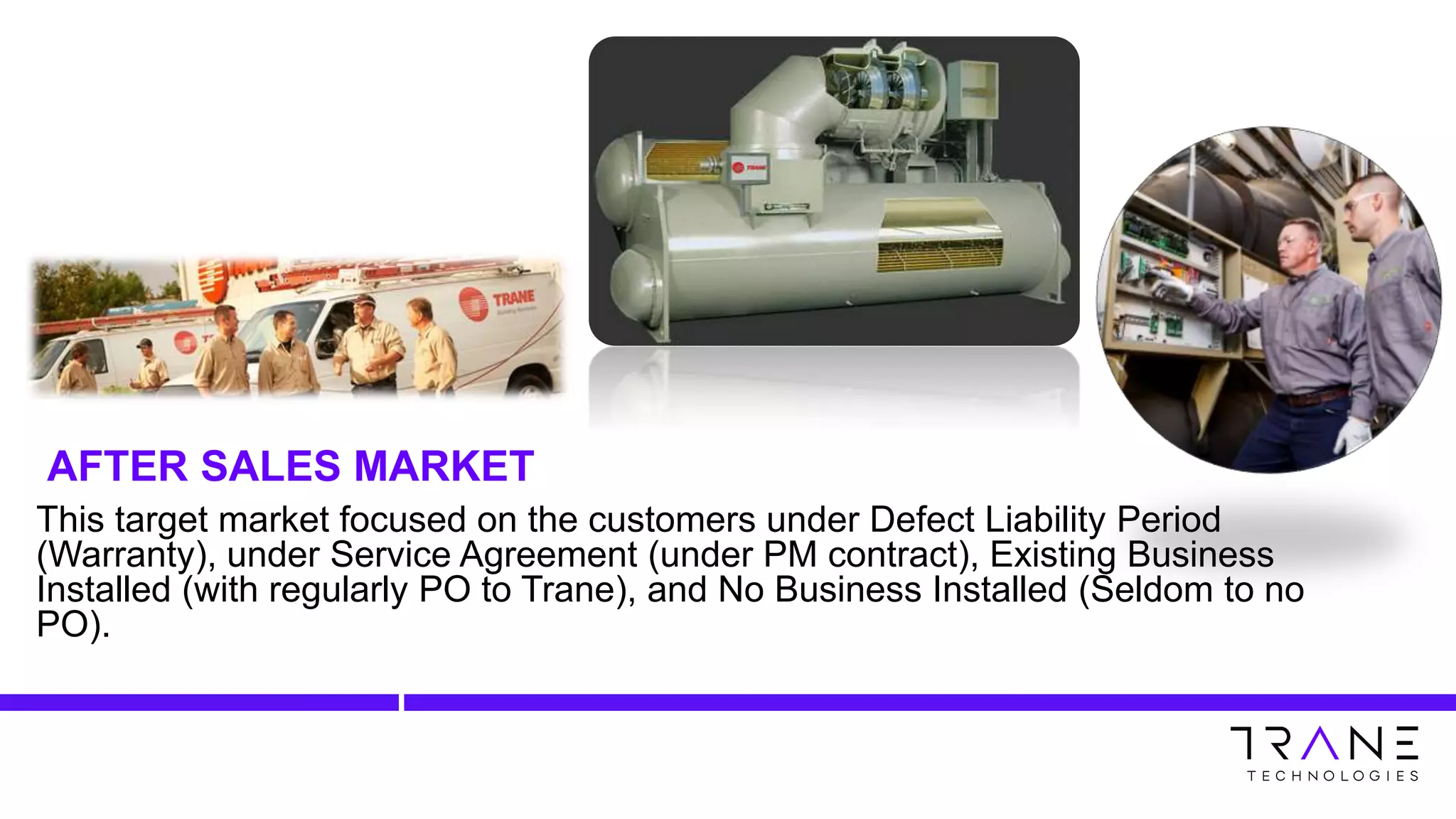 This target market focused on the customers under Defect Liability Period
(Warranty), under Service Agreement (under PM contract), Existing Business
Installed (with regularly PO to Trane), and No Business Installed (Seldom to no
PO).
AFTER SALES MARKET
 