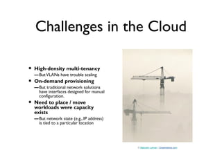 Challenges in the Cloud
• High-density multi-tenancy
–ButVLANs have trouble scaling
• On-demand provisioning
–But traditional network solutions
have interfaces designed for manual
configuration.
• Need to place / move
workloads were capacity
exists
–But network state (e.g., IP address)
is tied to a particular location
© Malcolm Leman | Dreamstime.com
 