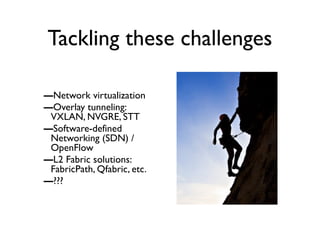 Tackling these challenges
–Network virtualization
–Overlay tunneling:
VXLAN, NVGRE, STT
–Software-defined
Networking (SDN) /
OpenFlow
–L2 Fabric solutions:
FabricPath, Qfabric, etc.
–???
 