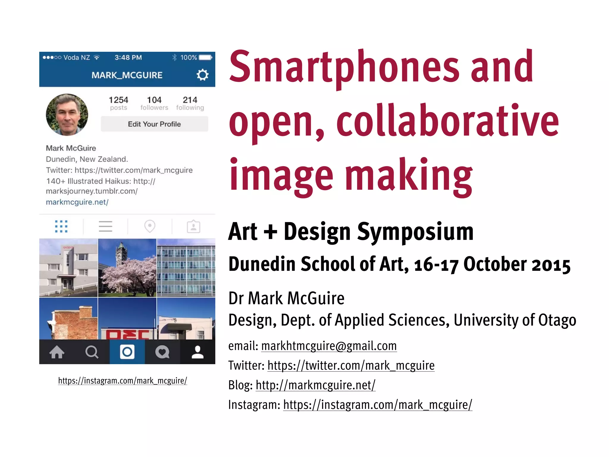 Smartphones and
open, collaborative
image making
Art + Design Symposium
Dunedin School of Art, 16-17 October 2015
Dr Mark McGuire
Design, Dept. of Applied Sciences, University of Otago
email: markhtmcguire@gmail.com
Twitter: https://twitter.com/mark_mcguire
Blog: http://markmcguire.net/
Instagram: https://instagram.com/mark_mcguire/
https://instagram.com/mark_mcguire/
 