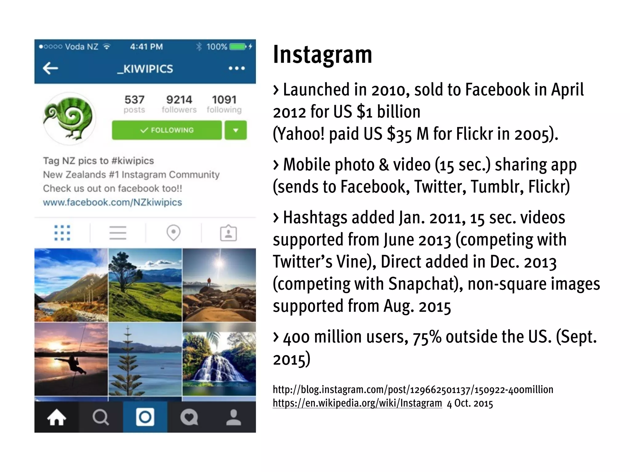 Instagram
> Launched in 2010, sold to Facebook in April
2012 for US $1 billion
(Yahoo! paid US $35 M for Flickr in 2005).
> Mobile photo & video (15 sec.) sharing app
(sends to Facebook, Twitter, Tumblr, Flickr)
> Hashtags added Jan. 2011, 15 sec. videos
supported from June 2013 (competing with
Twitter’s Vine), Direct added in Dec. 2013
(competing with Snapchat), non-square images
supported from Aug. 2015
> 400 million users, 75% outside the US. (Sept.
2015)
http://blog.instagram.com/post/129662501137/150922-400million
https://en.wikipedia.org/wiki/Instagram 4 Oct. 2015
 