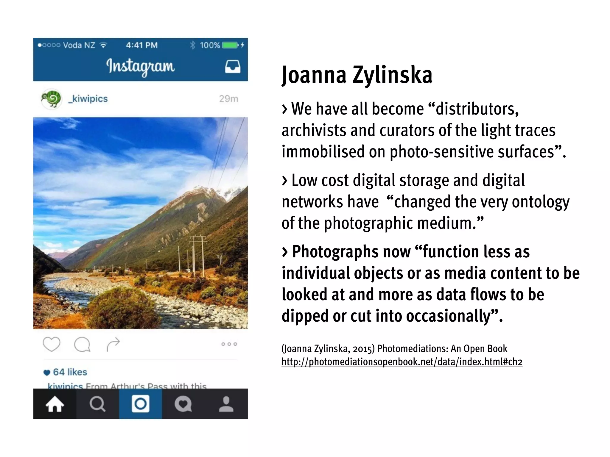 Joanna Zylinska
> We have all become “distributors,
archivists and curators of the light traces
immobilised on photo-sensitive surfaces”.
> Low cost digital storage and digital
networks have “changed the very ontology
of the photographic medium.”
> Photographs now “function less as
individual objects or as media content to be
looked at and more as data flows to be
dipped or cut into occasionally”.
(Joanna Zylinska, 2015) Photomediations: An Open Book
http://photomediationsopenbook.net/data/index.html#ch2
 