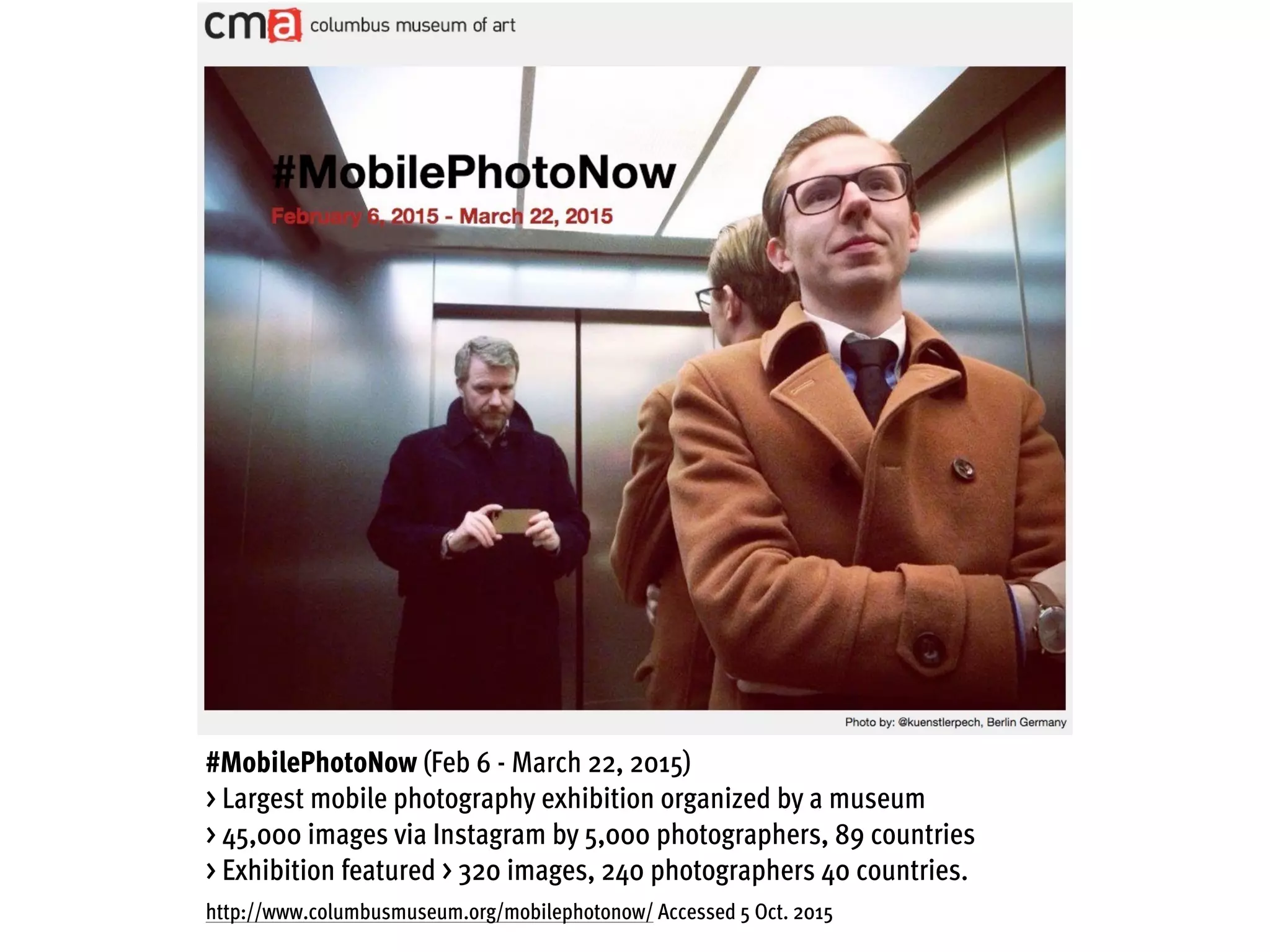 #MobilePhotoNow (Feb 6 - March 22, 2015)
> Largest mobile photography exhibition organized by a museum
> 45,000 images via Instagram by 5,000 photographers, 89 countries
> Exhibition featured > 320 images, 240 photographers 40 countries.
http://www.columbusmuseum.org/mobilephotonow/ Accessed 5 Oct. 2015
 